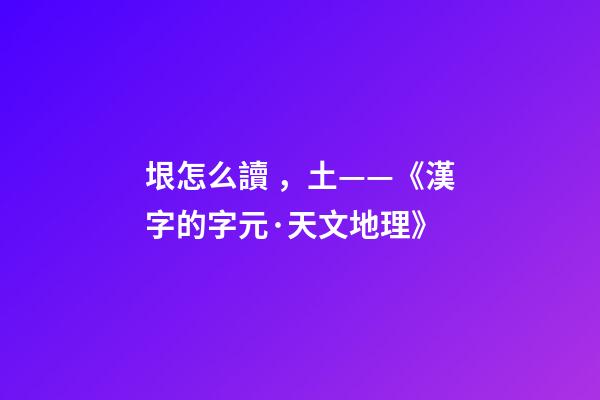 垠怎么讀，土——《漢字的字元·天文地理》-第1張-觀點-玄機派